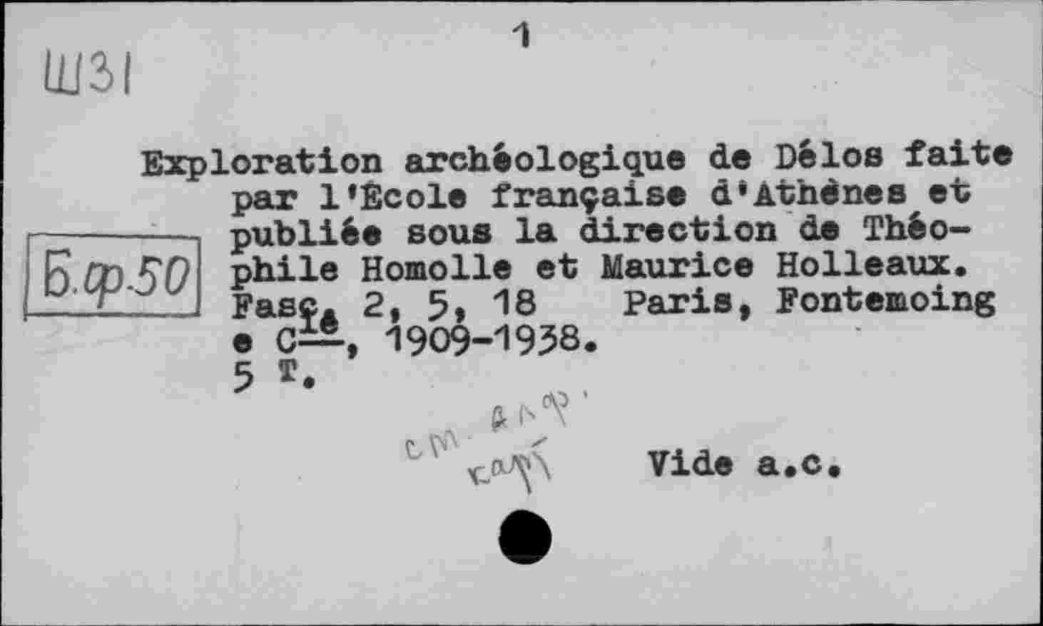 ﻿Ш2>|
1
Exploration archéologique de Délos faite par 1»Ecole française d»Âthènes et ---publiée sous la direction de Théo-
Paris, Fontemoing
R /7) phile Homolle et Maurice Holleaux.
I Fase. 2, 5, 18 Paris, Fontemoin e C—, 1909-1958.
5 *
Vide a.c